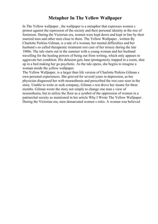 Metaphor In The Yellow Wallpaper
In The Yellow wallpaper , the wallpaper is a metaphor that expresses women s
protest against the repression of the society and their personal identity at the rise of
feminism. During the Victorian era, women were kept down and kept in line by their
married men and other men close to them. The Yellow Wallpaper , written By
Charlotte Perkins Gilman, is a tale of a woman, her mental difficulties and her
husband s so called therapeutic treatment rest cure of her misery during the late
1800s. The tale starts out in the summer with a young woman and her husband
travelling for the healing powers of being out from writing, which only appears to
aggravate her condition. His delusion gets Jane (protagonist), trapped in a room, shut
up in a bed making her go psychotic. As the tale opens, she begins to imagine a
woman inside the yellow wallpaper.
The Yellow Wallpaper, is a larger than life version of Charlotte Perkins Gilman s
own personal experiences. She grieved for several years in depression, as her
physician diagnosed her with neurasthenia and prescribed the rest cure seen in the
story. Unable to write or seek company, Gilman s rest drove her insane for three
months. Gilman wrote the story not simply to change one man s view of
neurasthenia, but to utilize the floor as a symbol of the oppression of women in a
patriarchal society as mentioned in her article Why I Wrote The Yellow Wallpaper .
During the Victorian era, men demarcated women s roles. A woman was believed
 