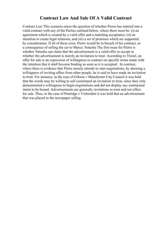 Contract Law And Sale Of A Valid Contract
Contract Law This scenario raises the question of whether Pierre has entered into a
valid contract with any of the Parties outlined below, where there must be: (i) an
agreement which is created by a valid offer and a matching acceptance; (ii) an
intention to create legal relations; and (iii) a set of promises which are supported
by consideration. If all of these exist, Pierre would be in breach of his contract, as
a consequence of selling the car to Marya. Natasha The first issue for Pierre is
whether Natasha can claim that the advertisement is a valid offer to accept or
whether the advertisement is merely an invitation to treat. According to Trietel, an
offer for sale is an expression of willingness to contract on specific terms made with
the intention that it shall become binding as soon as it is accepted . In contrast,
where there is evidence that Pierre merely intends to start negotiations, by showing a
willingness of inviting offers from other people, he is said to have made an invitation
to treat. For instance, in the case of Gibson v Manchester City Council it was held
that the words may be willing to sell constituted an invitation to treat, since they only
demonstrated a willingness to begin negotiations and did not display any contractual
intent to be bound. Advertisements are generally invitations to treat and not offers
for sale. Thus, in the case of Partridge v Crittenden it was held that an advertisement
that was placed in the newspaper selling
 