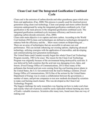 Clean Coal And The Integrated Gasification Combined
Cycle
Clean coal is the emission of carbon dioxide and other greenhouse gases which arise
from coal application. (Fan, 2008) This process is usually used for electrical power
generation using clean coal technology. Clean coal pumps and stores carbon dioxide
emissions underground by using the integrated gasification combined cycle. Coal
gasification is the main process in the integrated gasification combined cycle. The
integrated gasification combined cycle increases efficiency and lowers cost in
capturing carbon dioxide emissions. (Fan, 2008)
Clean coals main objective is to capture and store carbon. According to the World
Coal Institute (WCI) clean coal technologies are defined as technologies designed to
enhance both the efficiency and the ... Show more content on Helpwriting.net ...
There are an array of technologies that are accessible to advance our coal
performance. This can include enhancing our existing options, deploying advanced
technology, utilizing synergies with the application of renewables, and developing
and commercializing next generation technologies.
The United States (and Canada) recently began this whole Clean Coal Technology
Program recently, 1985 to be exact. The reason for the Clean Coal Technology
Program was originally because of the environment being destroyed by acid rain. It
was believed by both countries that the acid rain was damaging rivers, lakes, and
forests. (Fossil Energy Office of Communications, 2013) Since many of the
pollutants that formed acid rain were coming from big coal burning power plants in
the United States, the U.S. Government took the lead in finding a solution. (Fossil
Energy Office of Communications, 2013) One of the actions by the United States
Department of Energy was to create a collaboration between the government, a
number of states, and private companies to test new methods developed by scientists
to make coal burning much cleaner. This was developed as the Clean Coal
Technology Program.
The biggest challenge for early researchers was figuring out how to make coal clean
and exactly what sort of process could be easily replicated without harming any more
of Earth s valuable resources. Scientists after many tests, found more than one way of
making coal
 