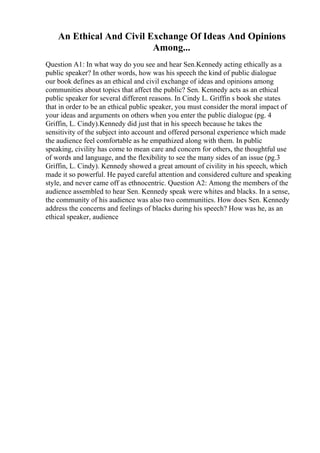 An Ethical And Civil Exchange Of Ideas And Opinions
Among...
Question A1: In what way do you see and hear Sen.Kennedy acting ethically as a
public speaker? In other words, how was his speech the kind of public dialogue
our book defines as an ethical and civil exchange of ideas and opinions among
communities about topics that affect the public? Sen. Kennedy acts as an ethical
public speaker for several different reasons. In Cindy L. Griffin s book she states
that in order to be an ethical public speaker, you must consider the moral impact of
your ideas and arguments on others when you enter the public dialogue (pg. 4
Griffin, L. Cindy).Kennedy did just that in his speech because he takes the
sensitivity of the subject into account and offered personal experience which made
the audience feel comfortable as he empathized along with them. In public
speaking, civility has come to mean care and concern for others, the thoughtful use
of words and language, and the flexibility to see the many sides of an issue (pg.3
Griffin, L. Cindy). Kennedy showed a great amount of civility in his speech, which
made it so powerful. He payed careful attention and considered culture and speaking
style, and never came off as ethnocentric. Question A2: Among the members of the
audience assembled to hear Sen. Kennedy speak were whites and blacks. In a sense,
the community of his audience was also two communities. How does Sen. Kennedy
address the concerns and feelings of blacks during his speech? How was he, as an
ethical speaker, audience
 