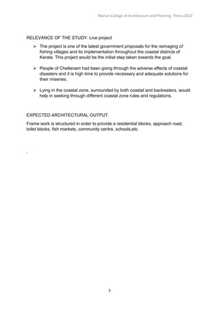 Marian College of Architecture and Planning- Thesis 2022
3
RELEVANCE OF THE STUDY: Live project
 The project is one of the latest government proposals for the reimaging of
fishing villages and its implementation throughout the coastal districts of
Kerala. This project would be the initial step taken towards the goal.
 People of Chellanam had been going through the adverse effects of coastal
disasters and it is high time to provide necessary and adequate solutions for
their miseries.
 Lying in the coastal zone, surrounded by both coastal and backwaters, would
help in seeking through different coastal zone rules and regulations.
EXPECTED ARCHITECTURAL OUTPUT.
Frame work is structured in order to provide a residential blocks, approach road,
toilet blocks, fish markets, community centre, schools,etc
`
 