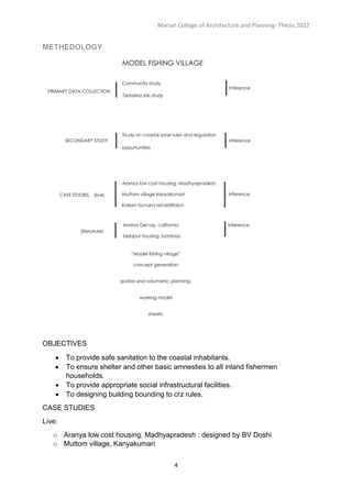 Marian College of Architecture and Planning- Thesis 2022
4
METHEDOLOGY
OBJECTIVES
 To provide safe sanitation to the coastal inhabitants.
 To ensure shelter and other basic amnesties to all inland fishermen
households.
 To provide appropriate social infrastructural facilities.
 To designing building bounding to crz rules.
CASE STUDIES
Live:
o Aranya low cost housing, Madhyapradesh : designed by BV Doshi
o Muttom village, Kanyakumari
 