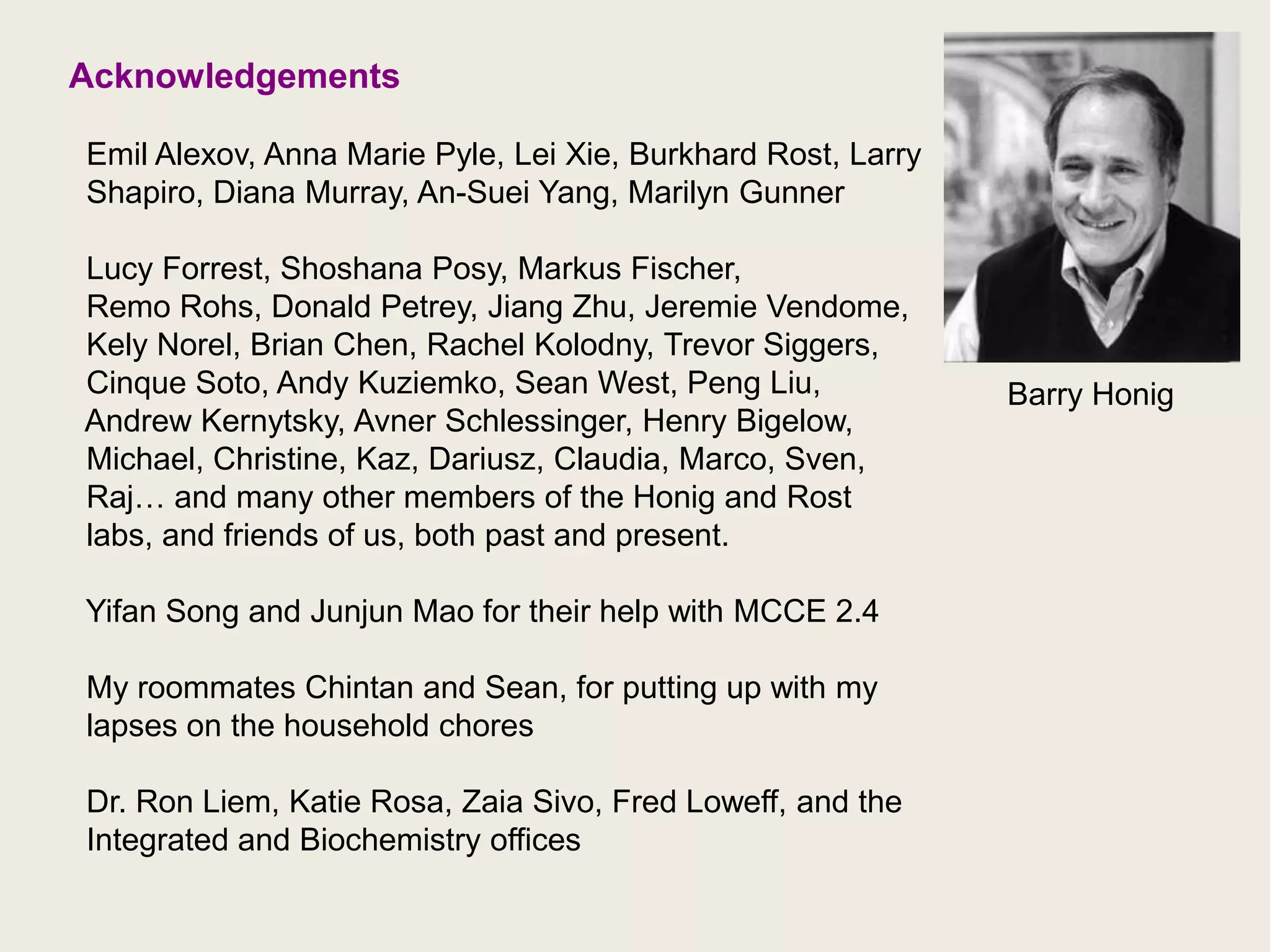Acknowledgements  Emil Alexov, Anna Marie Pyle, Lei Xie, BurkhardRost, Larry  Shapiro, Diana Murray, An-Suei Yang, Marilyn Gunner  Lucy Forrest, ShoshanaPosy, Markus Fischer,   Remo Rohs, Donald Petrey, Jiang Zhu, Jeremie Vendome,KelyNorel, Brian Chen, Rachel Kolodny, Trevor Siggers,  Cinque Soto, Andy Kuziemko, Sean West, Peng Liu,   Andrew Kernytsky, AvnerSchlessinger, Henry Bigelow,  Michael, Christine, Kaz, Dariusz, Claudia, Marco, Sven, Raj… and many other members of the Honig and Rost  labs, andfriends of us, both past and present.Yifan Song and Junjun Mao for their help with MCCE 2.4  My roommates Chintan and Sean, for putting up with my lapses on the household chores  Dr. Ron Liem, Katie Rosa, ZaiaSivo, Fred Loweff, and the Integrated and Biochemistry officesBarry Honig