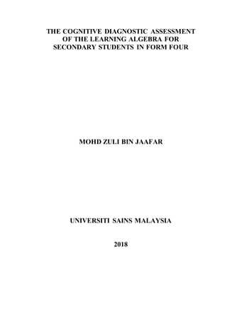THE COGNITIVE DIAGNOSTIC ASSESSMENT
OF THE LEARNING ALGEBRA FOR
SECONDARY STUDENTS IN FORM FOUR
MOHD ZULI BIN JAAFAR
UNIVERSITI SAINS MALAYSIA
2018
 