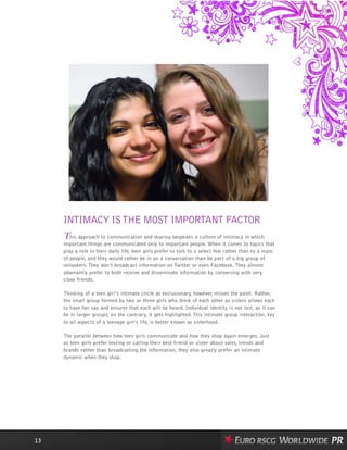 INTIMACY ISTHE MOST IMPORTANT FACTOR
This approach to communication and sharing bespeaks a culture of intimacy in which
important things are communicated only to important people. When it comes to topics that
play a role in their daily life, teen girls prefer to talk to a select few rather than to a mass
of people, and they would rather be in on a conversation than be part of a big group of
onlookers. They don’t broadcast information on Twitter or even Facebook. They almost
adamantly prefer to both receive and disseminate information by conversing with very
close friends.
Thinking of a teen girl’s intimate circle as exclusionary, however, misses the point. Rather,
the small group formed by two or three girls who think of each other as sisters allows each
to have her say and ensures that each will be heard. Individual identity is not lost, as it can
be in larger groups; on the contrary, it gets highlighted. This intimate group interaction, key
to all aspects of a teenage girl’s life, is better known as sisterhood.
The parallel between how teen girls communicate and how they shop again emerges. Just
as teen girls prefer texting or calling their best friend or sister about sales, trends and
brands rather than broadcasting the information, they also greatly prefer an intimate
dynamic when they shop.
13
 