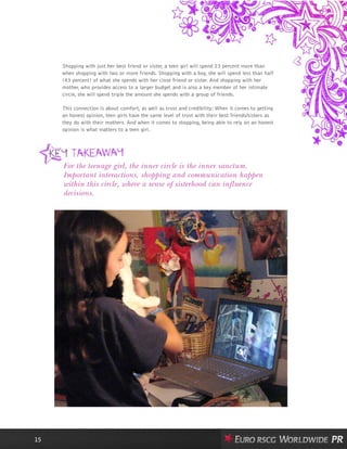 Shopping with just her best friend or sister, a teen girl will spend 23 percent more than
when shopping with two or more friends. Shopping with a boy, she will spend less than half
(43 percent) of what she spends with her close friend or sister. And shopping with her
mother, who provides access to a larger budget and is also a key member of her intimate
circle, she will spend triple the amount she spends with a group of friends.
This connection is about comfort, as well as trust and credibility: When it comes to getting
an honest opinion, teen girls have the same level of trust with their best friends/sisters as
they do with their mothers. And when it comes to shopping, being able to rely on an honest
opinion is what matters to a teen girl.
15
For the teenage girl, the inner circle is the inner sanctum.
Important interactions, shopping and communication happen
within this circle, where a sense of sisterhood can influence
decisions.
 