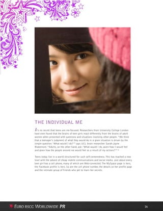 THE INDIVIDUAL ME
It’s no secret that teens are me-focused. Researchers from University College London
have even found that the brains of teen girls react differently from the brains of adult
women when presented with questions and situations involving other people. “We think
that a teenager’s judgment of what they would do in a given situation is driven by the
simple question: ‘What would I do?’” says UCL brain researcher Sarah-Jayne
Blakemore. “Adults, on the other hand, ask: ‘What would I do, given how I would feel
and given how the people around me would feel as a result of my actions?’” 6
Teens today live in a world structured for such self-centeredness. This has reached a new
level with the advent of cheap mobile communications and social media. Just about every
teen girl has a cell phone, many of which are Web-connected. The MySpace page is hers,
the Facebook profile is hers. So are the cell phone number, the details on her profile page
and the intimate group of friends who get to learn her secrets.
16
 