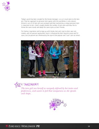 Today’s world has been remade for the female teenager—or so it must seem to the teen
girl. That her approach to personal style agrees with this worldview is only natural.
Almost 6 out of 10 teen girls we surveyed said that maintaining a unique personal style
is important to her—that’s roughly double the number of girls who said they like to
follow the same trends and adopt the same styles as their friends.
For fashion inspiration and to keep up with trends, teen girls look to their own role
models, with 42 percent saying their style is influenced by their favorite movie and TV
stars; just 26 percent are influenced by the style of the popular and “cool” girls at school.
18
The teen girl sees herself as uniquely defined by her tastes and
preferences, and wants to feel that uniqueness as she spends
and shops.
 