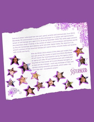 Seeking to better understand how teen girls spend, socialize and communicate, Euro RSCG
Worldwide PR commissioned a survey by MicroDialogue to a random and representative
sample of 100 teenage girls aged 13 to 18 during November 2009. This white paper presents
the proprietary study’s findings in the context of today’s communications and business worlds
as they are increasingly dominated by social and other digital media. The objective is to
present a picture of how American teenage girls spend money, consume media and socialize
with friends and family.
With the Winter 2010 analysis of this data and insights from
teen girls across the country in hand, Euro RSCG Worldwide
PR will launch The Sisterhood this spring.This agency within
an agency will offer PR and marketing tools and a dedicated
blog that will help brands sell to and influence teenagers, or
at least join the trialogue—multi-way exchanges of ideas and
opinions among consumers and brands, which matter now
more than ever—as authentic players.
 