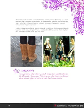 This need to touch and feel is woven into the wider social experience of shopping. As a social
experience that’s focused on the girl herself, the presentation of brand and store is important.
Nearly half of girls (47 percent) say the music and atmosphere of a store are important
factors in their shopping experience.
There is also a pragmatic barrier to online shopping: 67 percent of teen girls we surveyed don’t
buy online simply because they don’t have a credit card. And 49 percent say that if they had
their own credit card, they would shop more online.
21
Teen girls like what’s theirs, which means they want to shop in
the places they know best. This focus on what they know brings
them into the physical stores in their local communities.
 