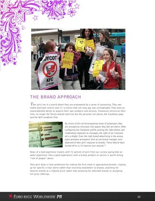 THE BRAND APPROACH
Teen girls live in a world where they are empowered by a sense of possessing. They own
media and have control over it—a notion that not long ago was unimaginable. They have an
unprecedented ability to acquire their own products and services. Possession structures their
lives: no longer the family-shared land line but the personal cell phone, the Facebook page
and the WiFi-enabled iPod.
By virtue of this all-encompassing sense of possession, they
are annoyed by intrusions into spaces they feel are theirs. After
configuring her Facebook profile, posting the right photos and
moderating responses to messages, the sight of an irrelevant
ad is a blight. Even the right brand advertising in the wrong
place provokes annoyance. And as one brand manager once
observed of teen girls’ response to brands,“Once they’ve been
turned off to it, it’s hard to turn around.”7
News of a bad experience travels, with 72 percent of girls from our survey saying that an
awful experience (like a good experience) with a brand, product or service is worth telling
“lots of people” about.
Teen girls show a clear preference for making the first move in approaching brands—signing
up for specific e-mail alerts rather than receiving newsletters to browse, searching for
favorite brands at a reduced price rather than browsing for alternate brands or accepting
full-price offerings.
22
 
