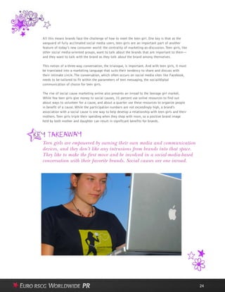 All this means brands face the challenge of how to meet the teen girl. One key is that as the
vanguard of fully acclimated social media users, teen girls are an important part of another
feature of today’s new consumer world: the centrality of marketing-as-discussion. Teen girls, like
other social media-oriented groups, want to talk about the brands that are important to them—
and they want to talk with the brand as they talk about the brand among themselves.
This notion of a three-way conversation, the trialogue, is important. And with teen girls, it must
be translated into a marketing language that suits their tendency to share and discuss with
their intimate circle. The conversation, which often occurs on social media sites like Facebook,
needs to be tailored to fit within the parameters of text messaging, the social/digital
communication of choice for teen girls.
The rise of social cause marketing online also presents an inroad to the teenage girl market.
While few teen girls give money to social causes, 31 percent use online resources to find out
about ways to volunteer for a cause, and about a quarter use these resources to organize people
in benefit of a cause. While the participation numbers are not exceedingly high, a brand’s
association with a social cause is one way to help develop a relationship with teen girls and their
mothers.Teen girls triple their spending when they shop with mom, so a positive brand image
held by both mother and daughter can result in significant benefits for brands.
24
Teen girls are empowered by owning their own media and communication
devices, and they don’t like any intrusions from brands into that space.
They like to make the first move and be involved in a social-media-based
conversation with their favorite brands. Social causes are one inroad.
 