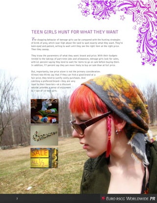 TEEN GIRLS HUNT FOR WHATTHEY WANT
The shopping behavior of teenage girls can be compared with the hunting strategies
of birds of prey, which soar high above the land to spot exactly what they want. They’re
keen-eyed and patient, willing to wait until they see the right item at the right price.
Then they swoop.
They know the parameters of what they want: brand and price. With their budgets
limited to the takings of part-time jobs and allowances, teenage girls look for sales,
with 61 percent saying they tend to wait for items to go on sale before buying them.
In addition, 77 percent say they are more likely to buy on sale than at full price.
But, importantly, low price alone is not the primary consideration.
Almost two-thirds say that if they can find a good brand at a
fair price, they tend to justify costly purchases. And
catching a preferred brand—they are very
loyal to their favorites—at a discount
retailer provides a sense of enjoyment
to 7 out of 10 teen girls.
7
 