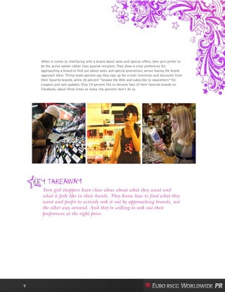 When it comes to interfacing with a brand about sales and special offers, teen girls prefer to
be the active seeker rather than passive recipient. They show a clear preference for
approaching a brand to find out about sales and special promotions versus having the brand
approach them. Thirty-seven percent say they sign up for e-mail incentives and discounts from
their favorite brands, while 28 percent “browse the Web and subscribe to newsletters” for
coupons and sale updates. Only 19 percent like to become fans of their favorite brands on
Facebook; about three times as many (56 percent) don’t do so.
9
Teen girl shoppers have clear ideas about what they want and
what it feels like in their hands. They know how to find what they
want and prefer to actively seek it out by approaching brands, not
the other way around. And they’re willing to seek out their
preferences at the right price.
 