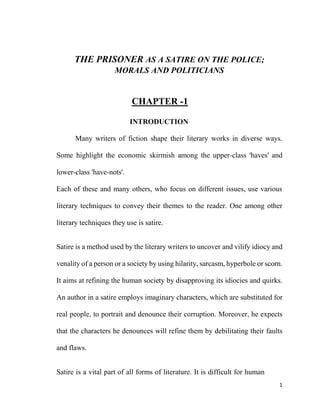 1
THE PRISONER AS A SATIRE ON THE POLICE;
MORALS AND POLITICIANS
CHAPTER -1
INTRODUCTION
Many writers of fiction shape their literary works in diverse ways.
Some highlight the economic skirmish among the upper-class 'haves' and
lower-class 'have-nots'.
Each of these and many others, who focus on different issues, use various
literary techniques to convey their themes to the reader. One among other
literary techniques they use is satire.
Satire is a method used by the literary writers to uncover and vilify idiocy and
venality of a person or a society by using hilarity, sarcasm, hyperbole or scorn.
It aims at refining the human society by disapproving its idiocies and quirks.
An author in a satire employs imaginary characters, which are substituted for
real people, to portrait and denounce their corruption. Moreover, he expects
that the characters he denounces will refine them by debilitating their faults
and flaws.
Satire is a vital part of all forms of literature. It is difficult for human
 