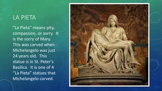 LA PIETA
“La Pieta” means pity,
compassion, or sorry. It
is the sorry of Mary.
This was carved when
Michelangelo was just
24 years old. This
statue is in St. Peter's
Basilica. It is one of 4
“La Pieta” statues that
Michelangelo carved.
 