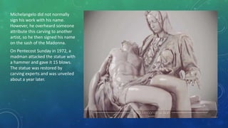 Michelangelo did not normally
sign his work with his name.
However, he overheard someone
attribute this carving to another
artist, so he then signed his name
on the sash of the Madonna.
On Pentecost Sunday in 1972, a
madman attacked the statue with
a hammer and gave it 15 blows.
The statue was restored by
carving experts and was unveiled
about a year later.
 