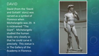 DAVID
David (from the ‘David
and Goliath’ story) was
carved as a symbol of
Florence when
Michelangelo was 29. It
is nicknamed “The
Giant”. Michelangelo
studied the human
body very closely so
that he could carve it
precisely. This statue is
in The Gallery of the
Academy in Florence.
 