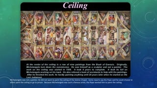 MIchelangelo was not a painter. He did not want to paint the ceiling of the Sistine Chapel. Some reports say the Pope said he could choose to
either paint the ceiling or go to prison. Because Michelangelo was such a famous artist, the Pope wanted him to paint the ceiling.
 