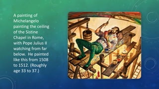 A painting of
Michelangelo
painting the ceiling
of the Sistine
Chapel in Rome,
with Pope Julius II
watching from far
below. He painted
like this from 1508
to 1512. (Roughly
age 33 to 37.)
 