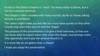 A visit to The Sistine Chapel is a “must” for every visitor to Rome, but it
can be a sensory overload.
The Chapel is often crowded with many tourists. As far as I know, taking
pictures is prohibited.
The ushers might make you feel like you must leave quickly so that other
crowds may have their turn to visit the chapel.
The purpose of this presentation is to give a brief overview, so that one
can know what to expect when they enter the chapel, and perhaps more
fully appreciate and enjoy the artwork found in it.
It is more like an art gallery than a chapel!
I hope you enjoy this presentation.
 