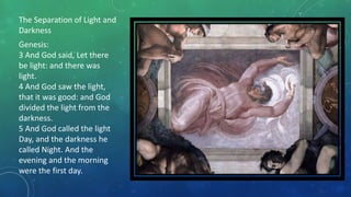 The Separation of Light and
Darkness
Genesis:
3 And God said, Let there
be light: and there was
light.
4 And God saw the light,
that it was good: and God
divided the light from the
darkness.
5 And God called the light
Day, and the darkness he
called Night. And the
evening and the morning
were the first day.
 