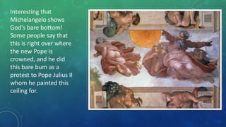 Interesting that
Michelangelo shows
God's bare bottom!
Some people say that
this is right over where
the new Pope is
crowned, and he did
this bare bum as a
protest to Pope Julius II
whom he painted this
ceiling for.
 