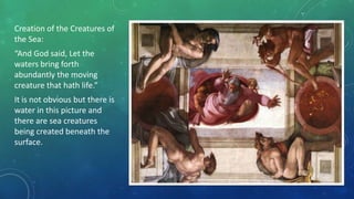 Creation of the Creatures of
the Sea:
“And God said, Let the
waters bring forth
abundantly the moving
creature that hath life.”
It is not obvious but there is
water in this picture and
there are sea creatures
being created beneath the
surface.
 