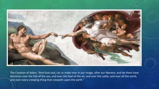 The Creation of Adam. “And God said, Let us make man in our image, after our likeness: and let them have
dominion over the fish of the sea, and over the fowl of the air, and over the cattle, and over all the earth,
and over every creeping thing that creepeth upon the earth.”
 