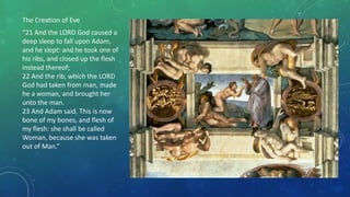 The Creation of Eve
“21 And the LORD God caused a
deep sleep to fall upon Adam,
and he slept: and he took one of
his ribs, and closed up the flesh
instead thereof;
22 And the rib, which the LORD
God had taken from man, made
he a woman, and brought her
unto the man.
23 And Adam said, This is now
bone of my bones, and flesh of
my flesh: she shall be called
Woman, because she was taken
out of Man.”
 