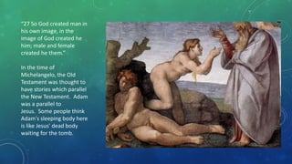 “27 So God created man in
his own image, in the
image of God created he
him; male and female
created he them.”
In the time of
Michelangelo, the Old
Testament was thought to
have stories which parallel
the New Testament. Adam
was a parallel to
Jesus. Some people think
Adam's sleeping body here
is like Jesus' dead body
waiting for the tomb.
 