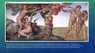 “3 Therefore the LORD God sent him forth from the garden of Eden, to till the ground from whence he was taken.” The devil is the
serpent winding its body up the tree, and at the top takes the shape of a woman. Again thinking about parallels between Old Testament
and New Testament, some people feel that the tree and arms of the devil and angel in red are like the cross that Jesus will die upon.
 