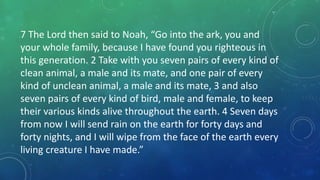 7 The Lord then said to Noah, “Go into the ark, you and
your whole family, because I have found you righteous in
this generation. 2 Take with you seven pairs of every kind of
clean animal, a male and its mate, and one pair of every
kind of unclean animal, a male and its mate, 3 and also
seven pairs of every kind of bird, male and female, to keep
their various kinds alive throughout the earth. 4 Seven days
from now I will send rain on the earth for forty days and
forty nights, and I will wipe from the face of the earth every
living creature I have made.”
 