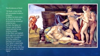The Drunkeness of Noah
“20 Noah, a man of the
soil, proceeded to plant a
vineyard.
21 When he drank some
of its wine, he became
drunk and lay uncovered
inside his tent.
22 Ham, the father of
Canaan, saw his father
naked and told his two
brothers outside.
23 But Shem and Japheth
took a garment and laid it
across their shoulders;
then they walked in
backward and covered
their father's naked body.
Their faces were turned
the other way so that they
would not see their father
naked.”
 