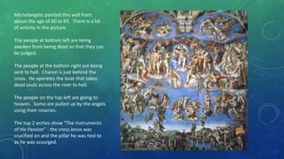 Michelangelo painted this wall from
about the age of 60 to 65. There is a lot
of activity in the picture.
The people at bottom left are being
awoken from being dead so that they can
be judged.
The people at the bottom right are being
sent to hell. Charon is just behind the
cross. He operates the boat that takes
dead souls across the river to hell.
The people on the top left are going to
heaven. Some are pulled up by the angels
using their rosaries.
The top 2 arches show "The Instruments
of His Passion" - the cross Jesus was
crucified on and the pillar he was tied to
as he was scourged.
 