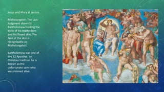 Jesus and Mary at centre.
Michelangelo's The Last
Judgment shows St
Bartholomew holding the
knife of his martyrdom
and his flayed skin. The
face of the skin is
recognizable as
Michelangelo's.
Bartholomew was one of
the 12 Apostles. In
Christian tradition he is
known as the
unfortunate saint who
was skinned alive.
 