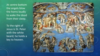 At centre bottom
the angels blow
the horns loudly
to wake the dead
from their sleep.
To the right of
Jesus is St. Peter
with the white
beard; he holds a
key to heaven.
 