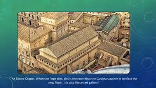 The Sistine Chapel. When the Pope dies, this is the room that the Cardinals gather in to elect the
new Pope. It is also like an art gallery!
 