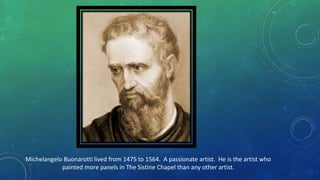 Michelangelo Buonarotti lived from 1475 to 1564. A passionate artist. He is the artist who
painted more panels in The Sistine Chapel than any other artist.
 