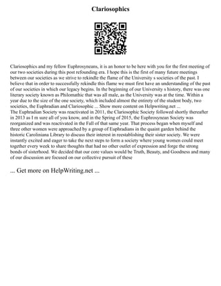 Clariosophics
Clariosophics and my fellow Euphrosyneans, it is an honor to be here with you for the first meeting of
our two societies during this post refounding era. I hope this is the first of many future meetings
between our societies as we strive to rekindle the flame of the University s societies of the past. I
believe that in order to successfully rekindle this flame we must first have an understanding of the past
of our societies in which our legacy begins. In the beginning of our University s history, there was one
literary society known as Philomathic that was all male, as the University was at the time. Within a
year due to the size of the one society, which included almost the entirety of the student body, two
societies, the Euphradian and Clariosophic ... Show more content on Helpwriting.net ...
The Euphradian Society was reactivated in 2011, the Clariosophic Society followed shortly thereafter
in 2013 as I m sure all of you know, and in the Spring of 2015, the Euphrosynean Society was
reorganized and was reactivated in the Fall of that same year. That process began when myself and
three other women were approached by a group of Euphradians in the quaint garden behind the
historic Caroliniana Library to discuss their interest in reestablishing their sister society. We were
instantly excited and eager to take the next steps to form a society where young women could meet
together every week to share thoughts that had no other outlet of expression and forge the strong
bonds of sisterhood. We decided that our core values would be Truth, Beauty, and Goodness and many
of our discussion are focused on our collective pursuit of these
... Get more on HelpWriting.net ...
 