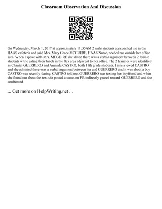 Classroom Observation And Discussion
On Wednesday, March 1, 2017 at approximately 11:35AM 2 male students approached me in the
HAAS cafeteria and said Mrs. Mary Grace MCGUIRE, HAAS Nurse, needed me outside her office
area. When I spoke with Mrs. MCGUIRE she stated there was a verbal argument between 2 female
students while eating their lunch in the flex area adjacent to her office. The 2 females were identified
as Chantal GUERRERO and Amanda CASTRO, both 11th grade students. I interviewed CASTRO
and she admitted there was a verbal argument between her and GUERRERO and it was about a boy
CASTRO was recently dating. CASTRO told me, GUERRERO was texting her boyfriend and when
she found out about the text she posted a status on FB indirectly geared toward GUERRERO and she
confronted
... Get more on HelpWriting.net ...
 