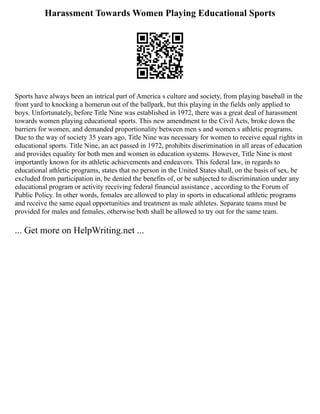 Harassment Towards Women Playing Educational Sports
Sports have always been an intrical part of America s culture and society, from playing baseball in the
front yard to knocking a homerun out of the ballpark, but this playing in the fields only applied to
boys. Unfortunately, before Title Nine was established in 1972, there was a great deal of harassment
towards women playing educational sports. This new amendment to the Civil Acts, broke down the
barriers for women, and demanded proportionality between men s and women s athletic programs.
Due to the way of society 35 years ago, Title Nine was necessary for women to receive equal rights in
educational sports. Title Nine, an act passed in 1972, prohibits discrimination in all areas of education
and provides equality for both men and women in education systems. However, Title Nine is most
importantly known for its athletic achievements and endeavors. This federal law, in regards to
educational athletic programs, states that no person in the United States shall, on the basis of sex, be
excluded from participation in, be denied the benefits of, or be subjected to discrimination under any
educational program or activity receiving federal financial assistance , according to the Forum of
Public Policy. In other words, females are allowed to play in sports in educational athletic programs
and receive the same equal opportunities and treatment as male athletes. Separate teams must be
provided for males and females, otherwise both shall be allowed to try out for the same team.
... Get more on HelpWriting.net ...
 
