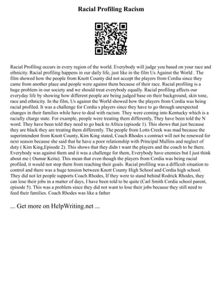 Racial Profiling Racism
Racial Profiling occurs in every region of the world. Everybody will judge you based on your race and
ethnicity. Racial profiling happens in our daily life, just like in the film Us Against the World . The
film showed how the people from Knott County did not accept the players from Cordia since they
came from another place and people were against them because of their race. Racial profiling is a
huge problem in our society and we should treat everybody equally. Racial profiling affects our
everyday life by showing how different people are being judged base on their background, skin tone,
race and ethnicity. In the film, Us against the World showed how the players from Cordia was being
racial profiled. It was a challenge for Cordia s players since they have to go through unexpected
changes in their families while have to deal with racism. They were coming into Kentucky which is a
racially charge state. For example, people were treating them differently, They have been told the N
word. They have been told they need to go back to Africa (episode 1). This shows that just because
they are black they are treating them differently. The people from Lotts Creek was mad because the
superintendent from Knott County, Kim King stated, Coach Rhodes s contract will not be renewed for
next season because she said that he have a poor relationship with Principal Mullins and neglect of
duty ( Kim King,Episode 2). This shows that they didn t want the players and the coach to be there.
Everybody was against them and it was a challenge for them, Everybody have enemies but I just think
about me ( Oumar Keita). This mean that even though the players from Cordia was being racial
profiled, it would not stop them from reaching their goals. Racial profiling was a difficult situation to
control and there was a huge tension between Knott County High School and Cordia high school.
They did not let people supports Coach Rhodes, If they were to stand behind Rodrick Rhodes, they
can lose their jobs in a matter of days, I have been told to be quite (Carl Smith Cordia school parent,
episode 5). This was a problem since they did not want to lose their jobs because they still need to
feed their families. Coach Rhodes was like a father
... Get more on HelpWriting.net ...
 