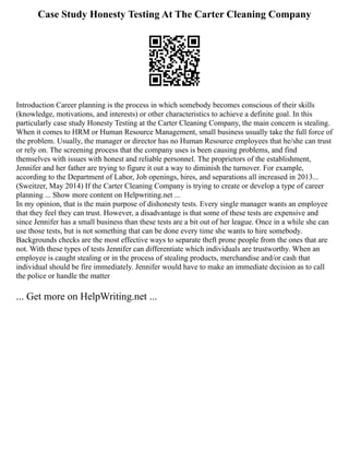 Case Study Honesty Testing At The Carter Cleaning Company
Introduction Career planning is the process in which somebody becomes conscious of their skills
(knowledge, motivations, and interests) or other characteristics to achieve a definite goal. In this
particularly case study Honesty Testing at the Carter Cleaning Company, the main concern is stealing.
When it comes to HRM or Human Resource Management, small business usually take the full force of
the problem. Usually, the manager or director has no Human Resource employees that he/she can trust
or rely on. The screening process that the company uses is been causing problems, and find
themselves with issues with honest and reliable personnel. The proprietors of the establishment,
Jennifer and her father are trying to figure it out a way to diminish the turnover. For example,
according to the Department of Labor, Job openings, hires, and separations all increased in 2013...
(Sweitzer, May 2014) If the Carter Cleaning Company is trying to create or develop a type of career
planning ... Show more content on Helpwriting.net ...
In my opinion, that is the main purpose of dishonesty tests. Every single manager wants an employee
that they feel they can trust. However, a disadvantage is that some of these tests are expensive and
since Jennifer has a small business than these tests are a bit out of her league. Once in a while she can
use those tests, but is not something that can be done every time she wants to hire somebody.
Backgrounds checks are the most effective ways to separate theft prone people from the ones that are
not. With these types of tests Jennifer can differentiate which individuals are trustworthy. When an
employee is caught stealing or in the process of stealing products, merchandise and/or cash that
individual should be fire immediately. Jennifer would have to make an immediate decision as to call
the police or handle the matter
... Get more on HelpWriting.net ...
 