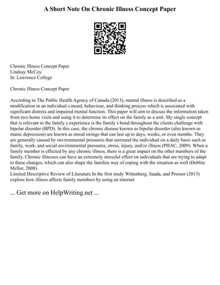 A Short Note On Chronic Illness Concept Paper
Chronic Illness Concept Paper
Lindsay McCoy
St. Lawrence College
Chronic Illness Concept Paper
According to The Public Health Agency of Canada (2013), mental illness is described as a
modification in an individual s mood, behaviour, and thinking process which is associated with
significant distress and impaired mental function. This paper will aim to discuss the information taken
from two home visits and using it to determine its effect on the family as a unit. My single concept
that is relevant to the family s experience is the family s bond throughout the clients challenge with
bipolar disorder (BPD). In this case, the chronic disease known as bipolar disorder (also known as
manic depression) are known as mood swings that can last up to days, weeks, or even months. They
are generally caused by environmental pressures that surround the individual on a daily basis such as
family, work, and social environmental pressures, stress, injury, and/or illness (PHAC, 2009). When a
family member is effected by any chronic illness, there is a great impact on the other members of the
family. Chronic illnesses can have an extremely stressful effect on individuals that are trying to adapt
to these changes, which can also shape the families way of coping with the situation as well (Dobbie
Mellor, 2008).
Limited Descriptive Review of Literature In the first study Wittenberg, Saada, and Prosser (2013)
explore how illness affects family members by using an internet
... Get more on HelpWriting.net ...
 