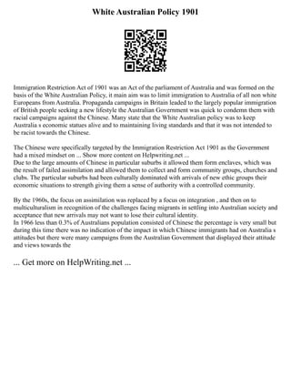 White Australian Policy 1901
Immigration Restriction Act of 1901 was an Act of the parliament of Australia and was formed on the
basis of the White Australian Policy, it main aim was to limit immigration to Australia of all non white
Europeans from Australia. Propaganda campaigns in Britain leaded to the largely popular immigration
of British people seeking a new lifestyle the Australian Government was quick to condemn them with
racial campaigns against the Chinese. Many state that the White Australian policy was to keep
Australia s economic statues alive and to maintaining living standards and that it was not intended to
be racist towards the Chinese.
The Chinese were specifically targeted by the Immigration Restriction Act 1901 as the Government
had a mixed mindset on ... Show more content on Helpwriting.net ...
Due to the large amounts of Chinese in particular suburbs it allowed them form enclaves, which was
the result of failed assimilation and allowed them to collect and form community groups, churches and
clubs. The particular suburbs had been culturally dominated with arrivals of new ethic groups their
economic situations to strength giving them a sense of authority with a controlled community.
By the 1960s, the focus on assimilation was replaced by a focus on integration , and then on to
multiculturalism in recognition of the challenges facing migrants in settling into Australian society and
acceptance that new arrivals may not want to lose their cultural identity.
In 1966 less than 0.3% of Australians population consisted of Chinese the percentage is very small but
during this time there was no indication of the impact in which Chinese immigrants had on Australia s
attitudes but there were many campaigns from the Australian Government that displayed their attitude
and views towards the
... Get more on HelpWriting.net ...
 