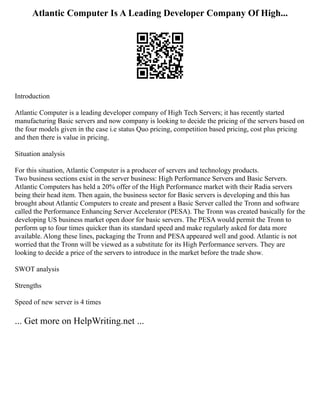 Atlantic Computer Is A Leading Developer Company Of High...
Introduction
Atlantic Computer is a leading developer company of High Tech Servers; it has recently started
manufacturing Basic servers and now company is looking to decide the pricing of the servers based on
the four models given in the case i.e status Quo pricing, competition based pricing, cost plus pricing
and then there is value in pricing.
Situation analysis
For this situation, Atlantic Computer is a producer of servers and technology products.
Two business sections exist in the server business: High Performance Servers and Basic Servers.
Atlantic Computers has held a 20% offer of the High Performance market with their Radia servers
being their head item. Then again, the business sector for Basic servers is developing and this has
brought about Atlantic Computers to create and present a Basic Server called the Tronn and software
called the Performance Enhancing Server Accelerator (PESA). The Tronn was created basically for the
developing US business market open door for basic servers. The PESA would permit the Tronn to
perform up to four times quicker than its standard speed and make regularly asked for data more
available. Along these lines, packaging the Tronn and PESA appeared well and good. Atlantic is not
worried that the Tronn will be viewed as a substitute for its High Performance servers. They are
looking to decide a price of the servers to introduce in the market before the trade show.
SWOT analysis
Strengths
Speed of new server is 4 times
... Get more on HelpWriting.net ...
 