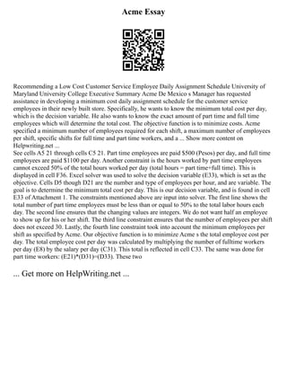 Acme Essay
Recommending a Low Cost Customer Service Employee Daily Assignment Schedule University of
Maryland University College Executive Summary Acme De Mexico s Manager has requested
assistance in developing a minimum cost daily assignment schedule for the customer service
employees in their newly built store. Specifically, he wants to know the minimum total cost per day,
which is the decision variable. He also wants to know the exact amount of part time and full time
employees which will determine the total cost. The objective function is to minimize costs. Acme
specified a minimum number of employees required for each shift, a maximum number of employees
per shift, specific shifts for full time and part time workers, and a ... Show more content on
Helpwriting.net ...
See cells A5 21 through cells C5 21. Part time employees are paid $500 (Pesos) per day, and full time
employees are paid $1100 per day. Another constraint is the hours worked by part time employees
cannot exceed 50% of the total hours worked per day (total hours = part time+full time). This is
displayed in cell F36. Excel solver was used to solve the decision variable (E33), which is set as the
objective. Cells D5 though D21 are the number and type of employees per hour, and are variable. The
goal is to determine the minimum total cost per day. This is our decision variable, and is found in cell
E33 of Attachment 1. The constraints mentioned above are input into solver. The first line shows the
total number of part time employees must be less than or equal to 50% to the total labor hours each
day. The second line ensures that the changing values are integers. We do not want half an employee
to show up for his or her shift. The third line constraint ensures that the number of employees per shift
does not exceed 30. Lastly, the fourth line constraint took into account the minimum employees per
shift as specified by Acme. Our objective function is to minimize Acme s the total employee cost per
day. The total employee cost per day was calculated by multiplying the number of fulltime workers
per day (E8) by the salary per day (C31). This total is reflected in cell C33. The same was done for
part time workers: (E21)*(D31)=(D33). These two
... Get more on HelpWriting.net ...
 