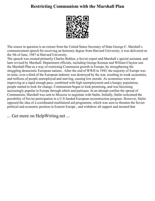 Restricting Communism with the Marshall Plan
The source in question is an extract from the United States Secretary of State George C. Marshall s
commencement speech for receiving an honorary degree from Harvard University; it was delivered on
the 5th of June, 1947 at Harvard University.
The speech was created primarily Charles Bohlen, a Soviet expert and Marshall s special assistant, and
later revised by Marshall. Department officials, including George Kennan and William Clayton saw
the Marshall Plan as a way of restricting Communist growth in Europe, by strengthening the
struggling democratic European nations . After the end of WWII in 1945, the majority of Europe was
in ruins; over a third of the European industry was destroyed by the war, resulting in weak economies,
and millions of people unemployed and starving, causing low morale. As economies were not
improving at a rapid enough pace, combined with high unemployment and a hungry population,
people started to look for change. Communism began to look promising, and was becoming
increasingly popular in Europe through rebels and partisans. In an attempt confine the spread of
Communism, Marshall was sent to Moscow to negotiate with Stalin. Initially, Stalin welcomed the
possibility of Soviet participation in a U.S funded European reconstruction program. However, Stalin
opposed the idea of a coordinated multilateral aid programme, which was seen to threaten the Soviet
political and economic position in Eastern Europe , and withdrew all support and insisted that
... Get more on HelpWriting.net ...
 