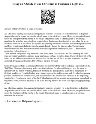 Essay on A Study of Joe Christmas in Faulkner s Light in...
A Study of Joe Christmas in Light in August
Joe Christmas s eating disorder and antipathy to women s sexuality (or to the feminine) in Light in
August also can be traced back to the primal scene in the dietitian s room. However, the primal scene
is not the final piece of the puzzle in the novel. The primal scene is already given as a working
condition for a further analysis of Joe s psychology. Readers are first invited to interrelate the scene
and Joe s behavior in the rest of the novel.1 Yet drawing one to one relations between the primal scene
and Joe s symptomatic behavior merely repeats Freud s theory for its own sake. The mechanic
connection of the dots does not solve the most crucial problem of the novel, Joe s ... Show more
content on Helpwriting.net ...
Three wolves: the parents may have mad love three times. Two wolves: the first coupling the child
may have seen was the two parents more ferarum, or perhaps even two dogs. One wolf: the wolf is the
father, as we all knew from the start. Zero wolves: he lost his tail, he is not just a castrater but also
castrated. Deleuze and Guattari, 1914: One or Several Wolves?
Gilles Deleuze and Félix Guattari problematize the number of the wolves in Freud s case study of the
Wolf Man. No matter how many wolves are in the dream, Freud would interpret it as the same in
relation with the family romance, the daddy mommy me triangulation. Even if it is not exactly the
Oedipal machine as Freud in his late years has recognized its problems to which Freud reduces every
possible interpretation of the wolves, still the oneness of the unconscious remains: in the beginning
was the Sex. Freud s case study of the Wolf Man begins with his neurotic symptoms and traces back to
the primal scene, which is believed to fill in all missing parts of the Wolf Man s puzzling psychology
at last.
Joe Christmas s eating disorder and antipathy to women s sexuality (or to the feminine) in Light in
August also can be traced back to the primal scene in the dietitian s room. However, the primal scene
is not the final piece of the puzzle in the novel. The primal scene is already given as a working
condition for a further
... Get more on HelpWriting.net ...
 
